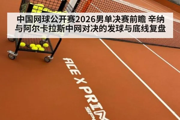中国网球公开赛2026男单决赛前瞻 辛纳与阿尔卡拉斯中网对决的发球与底线复盘