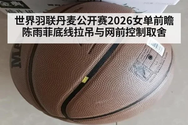 世界羽联丹麦公开赛2026女单前瞻 陈雨菲底线拉吊与网前控制取舍